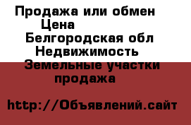 Продажа или обмен  › Цена ­ 1 200 000 - Белгородская обл. Недвижимость » Земельные участки продажа   